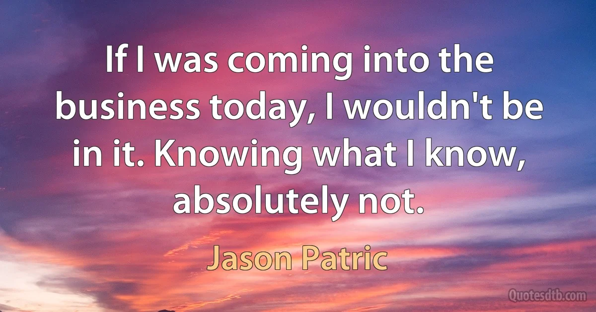 If I was coming into the business today, I wouldn't be in it. Knowing what I know, absolutely not. (Jason Patric)