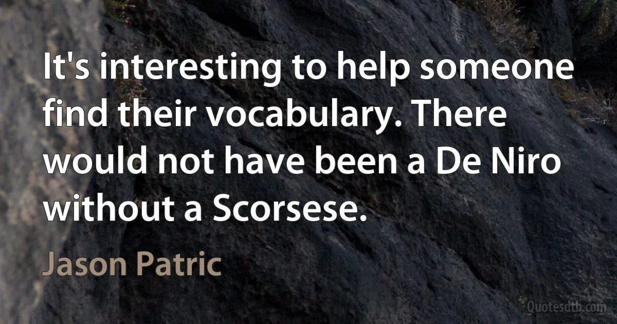 It's interesting to help someone find their vocabulary. There would not have been a De Niro without a Scorsese. (Jason Patric)