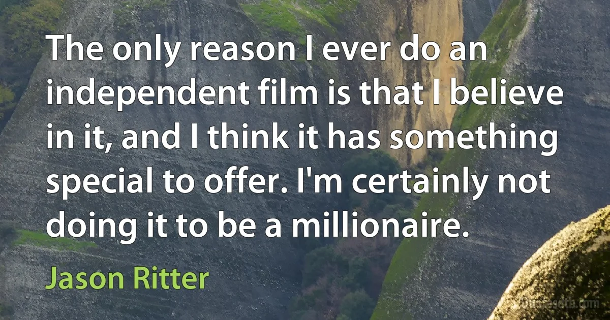 The only reason I ever do an independent film is that I believe in it, and I think it has something special to offer. I'm certainly not doing it to be a millionaire. (Jason Ritter)