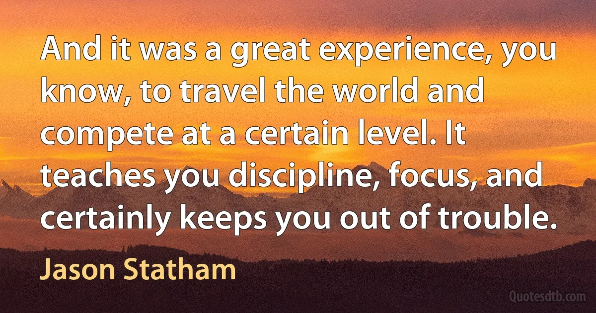 And it was a great experience, you know, to travel the world and compete at a certain level. It teaches you discipline, focus, and certainly keeps you out of trouble. (Jason Statham)