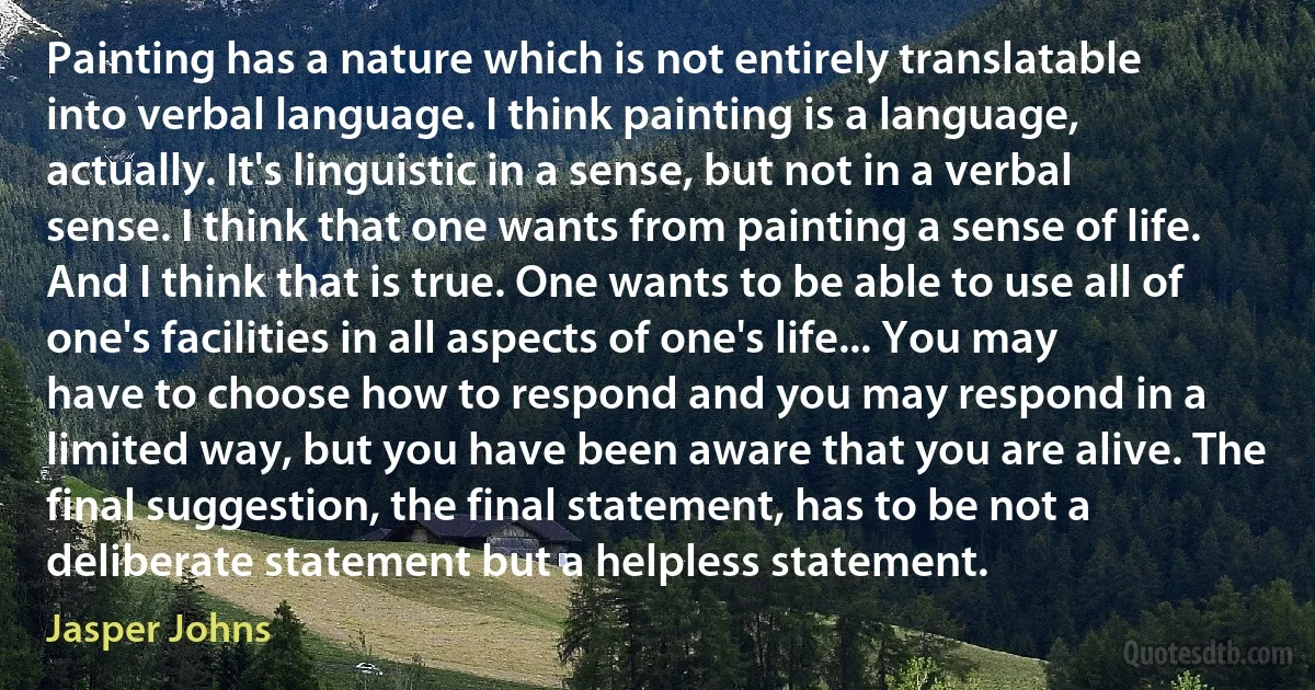 Painting has a nature which is not entirely translatable into verbal language. I think painting is a language, actually. It's linguistic in a sense, but not in a verbal sense. I think that one wants from painting a sense of life. And I think that is true. One wants to be able to use all of one's facilities in all aspects of one's life... You may have to choose how to respond and you may respond in a limited way, but you have been aware that you are alive. The final suggestion, the final statement, has to be not a deliberate statement but a helpless statement. (Jasper Johns)