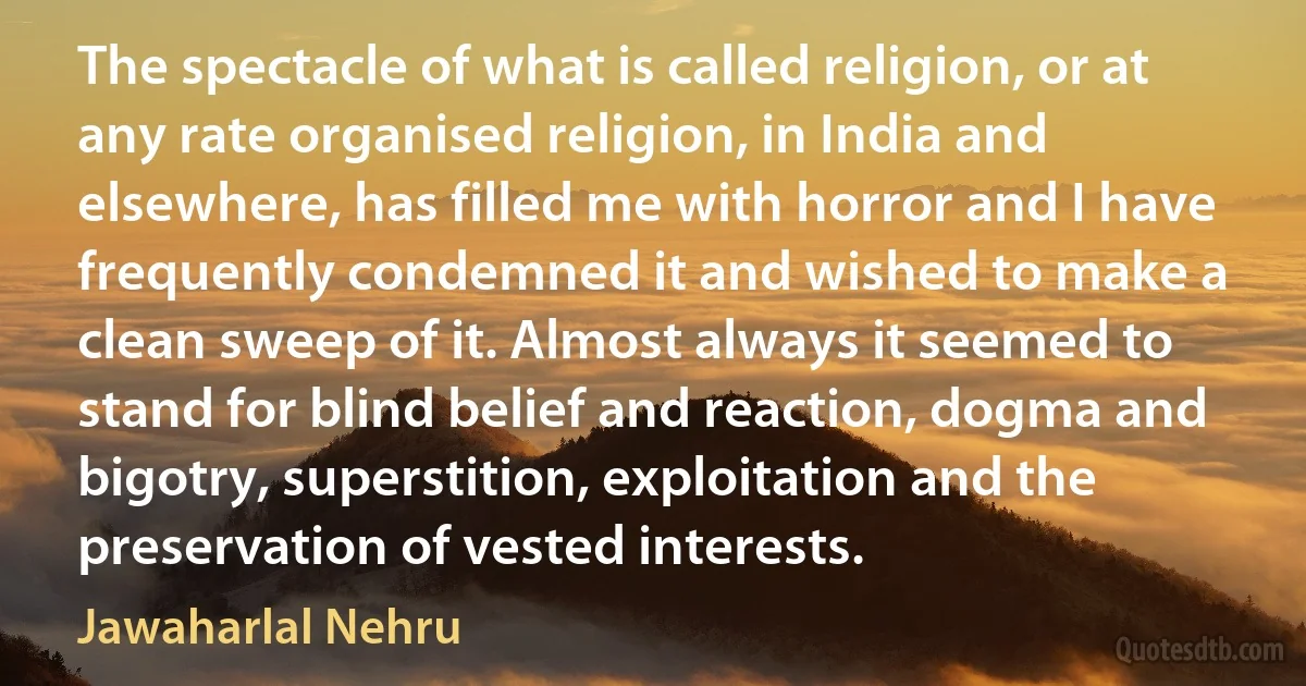 The spectacle of what is called religion, or at any rate organised religion, in India and elsewhere, has filled me with horror and I have frequently condemned it and wished to make a clean sweep of it. Almost always it seemed to stand for blind belief and reaction, dogma and bigotry, superstition, exploitation and the preservation of vested interests. (Jawaharlal Nehru)