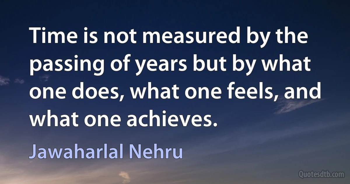 Time is not measured by the passing of years but by what one does, what one feels, and what one achieves. (Jawaharlal Nehru)