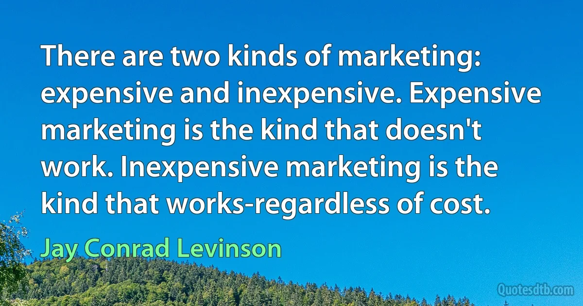 There are two kinds of marketing: expensive and inexpensive. Expensive marketing is the kind that doesn't work. Inexpensive marketing is the kind that works-regardless of cost. (Jay Conrad Levinson)