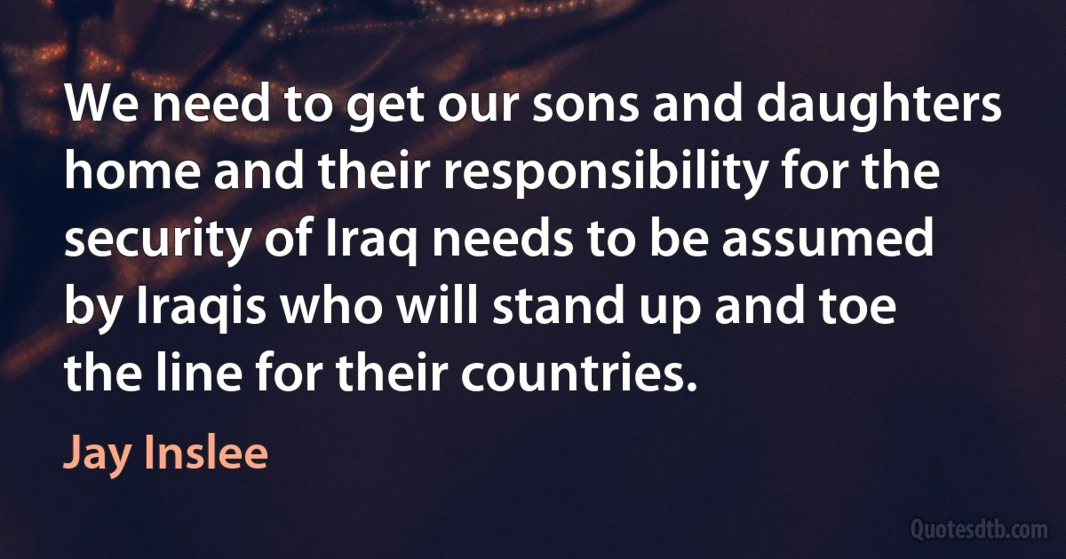 We need to get our sons and daughters home and their responsibility for the security of Iraq needs to be assumed by Iraqis who will stand up and toe the line for their countries. (Jay Inslee)