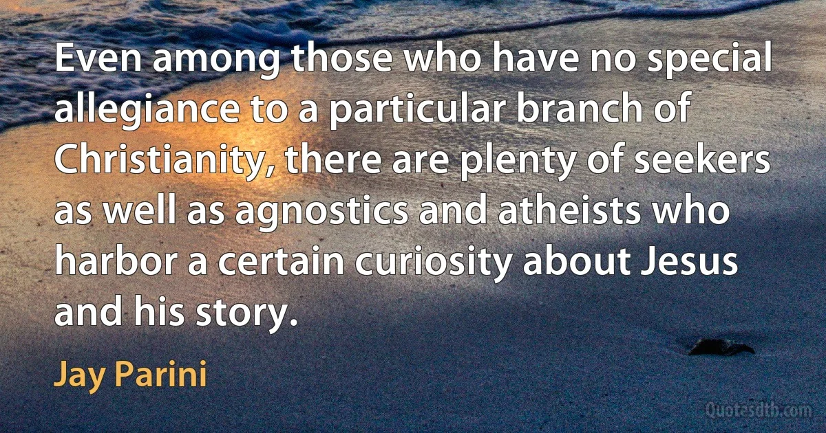 Even among those who have no special allegiance to a particular branch of Christianity, there are plenty of seekers as well as agnostics and atheists who harbor a certain curiosity about Jesus and his story. (Jay Parini)