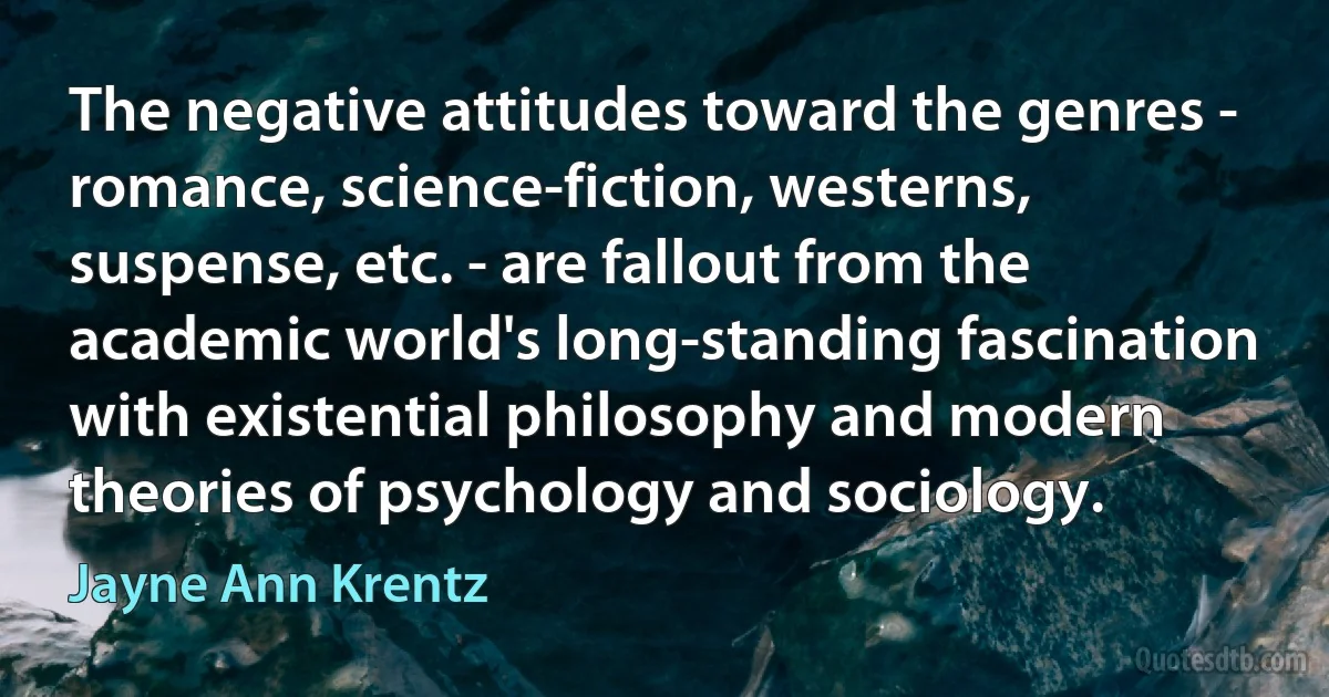 The negative attitudes toward the genres - romance, science-fiction, westerns, suspense, etc. - are fallout from the academic world's long-standing fascination with existential philosophy and modern theories of psychology and sociology. (Jayne Ann Krentz)