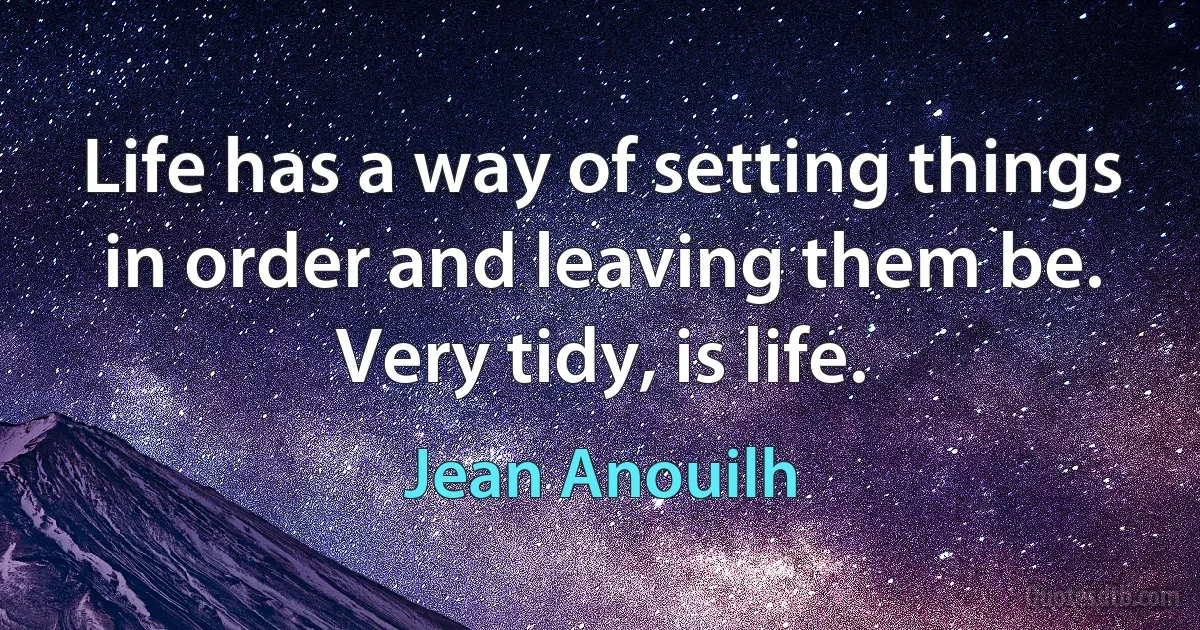 Life has a way of setting things in order and leaving them be. Very tidy, is life. (Jean Anouilh)