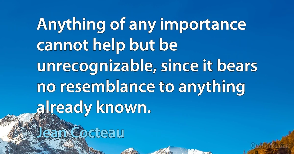 Anything of any importance cannot help but be unrecognizable, since it bears no resemblance to anything already known. (Jean Cocteau)