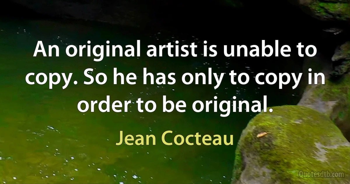 An original artist is unable to copy. So he has only to copy in order to be original. (Jean Cocteau)