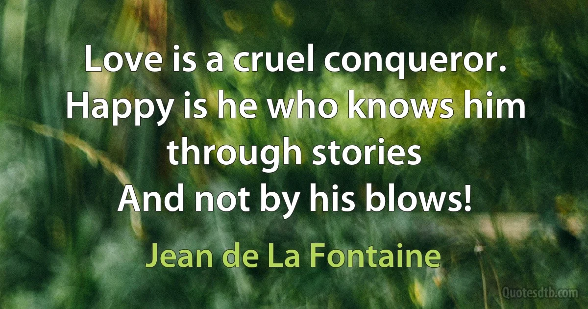 Love is a cruel conqueror.
Happy is he who knows him through stories
And not by his blows! (Jean de La Fontaine)