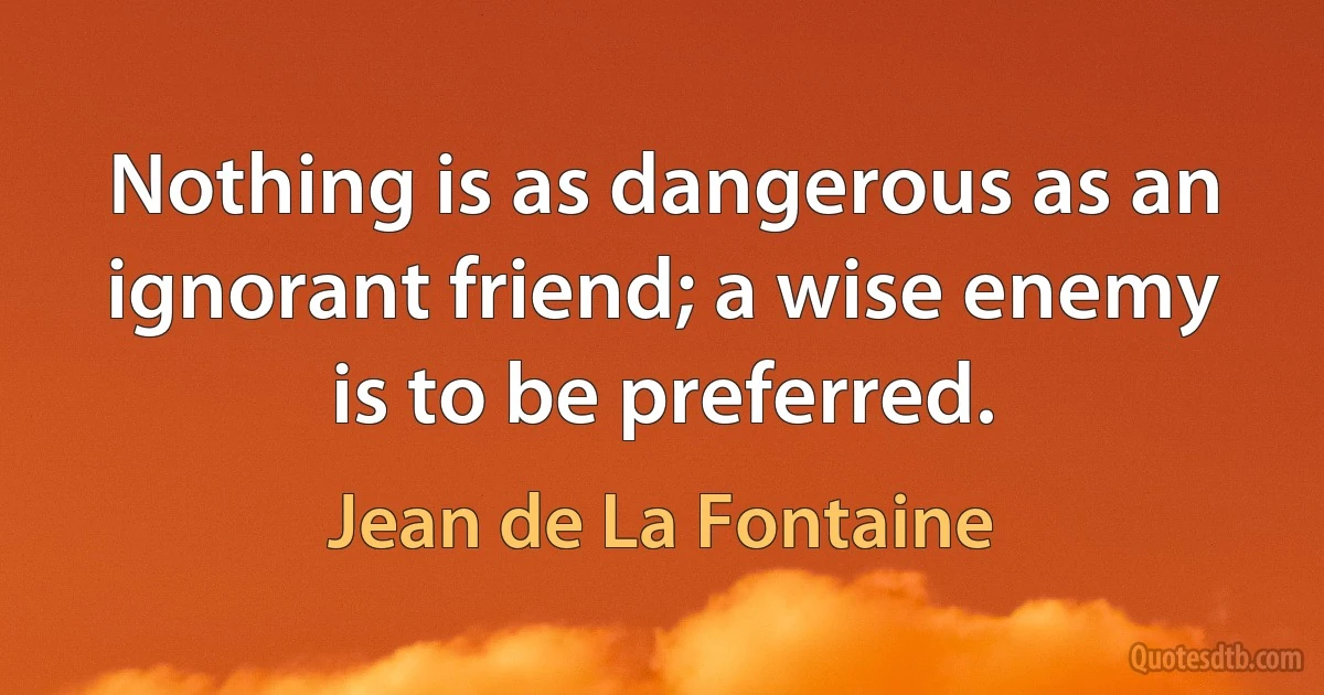 Nothing is as dangerous as an ignorant friend; a wise enemy is to be preferred. (Jean de La Fontaine)