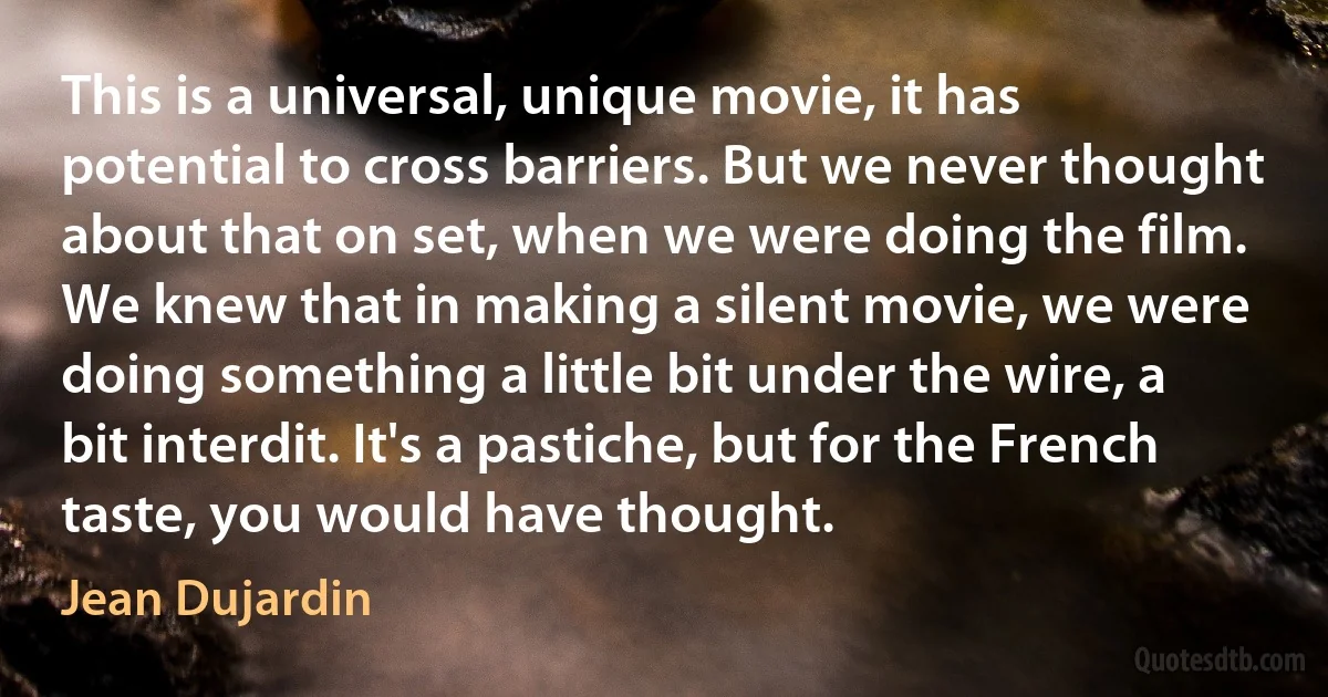 This is a universal, unique movie, it has potential to cross barriers. But we never thought about that on set, when we were doing the film. We knew that in making a silent movie, we were doing something a little bit under the wire, a bit interdit. It's a pastiche, but for the French taste, you would have thought. (Jean Dujardin)