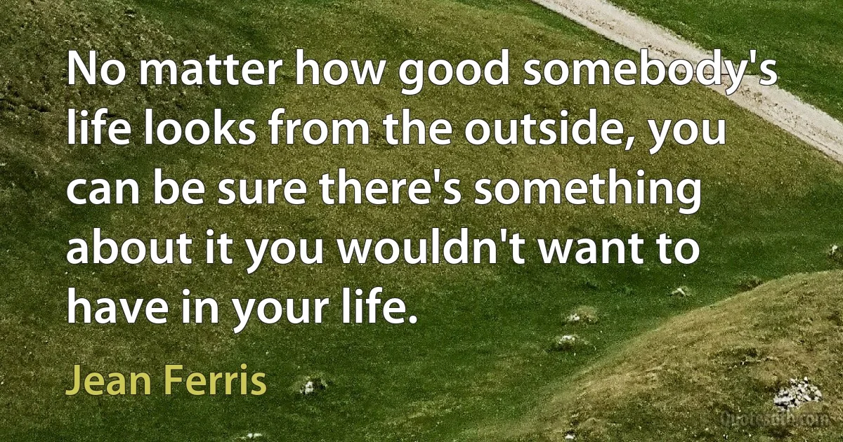 No matter how good somebody's life looks from the outside, you can be sure there's something about it you wouldn't want to have in your life. (Jean Ferris)