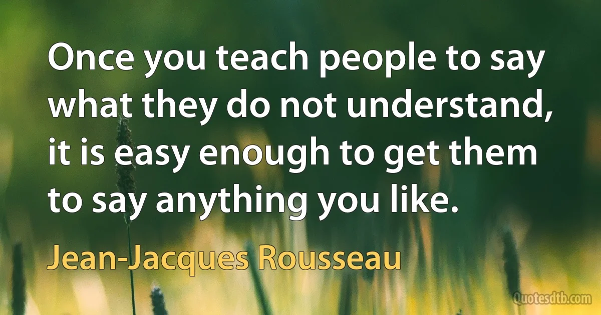 Once you teach people to say what they do not understand, it is easy enough to get them to say anything you like. (Jean-Jacques Rousseau)