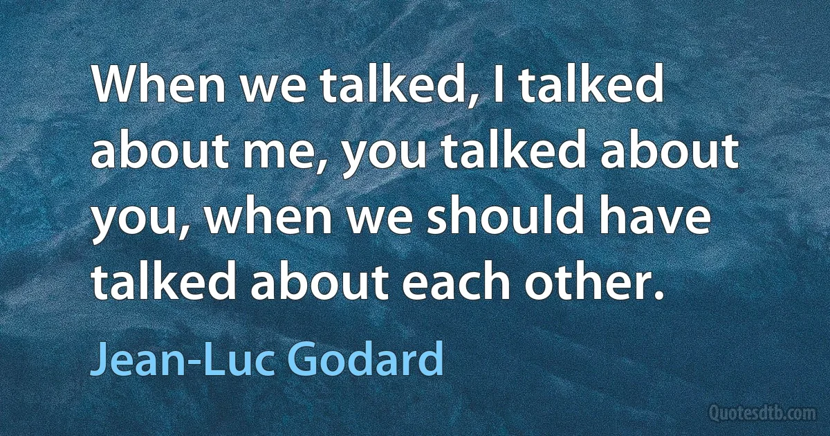 When we talked, I talked about me, you talked about you, when we should have talked about each other. (Jean-Luc Godard)