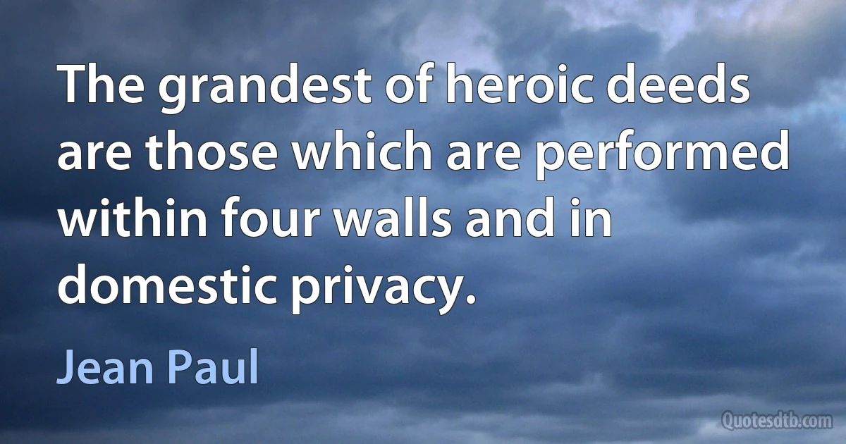 The grandest of heroic deeds are those which are performed within four walls and in domestic privacy. (Jean Paul)