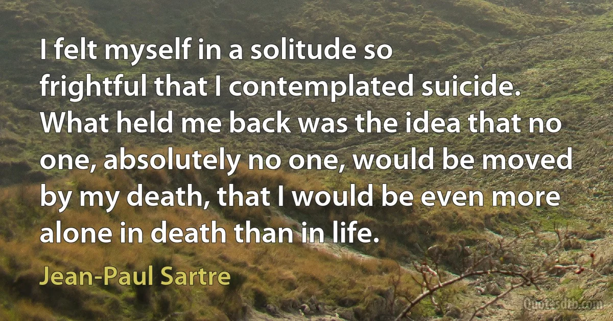 I felt myself in a solitude so frightful that I contemplated suicide. What held me back was the idea that no one, absolutely no one, would be moved by my death, that I would be even more alone in death than in life. (Jean-Paul Sartre)