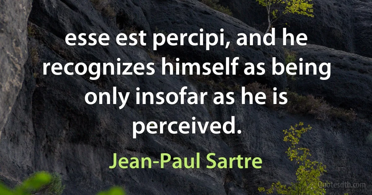 esse est percipi, and he recognizes himself as being only insofar as he is perceived. (Jean-Paul Sartre)