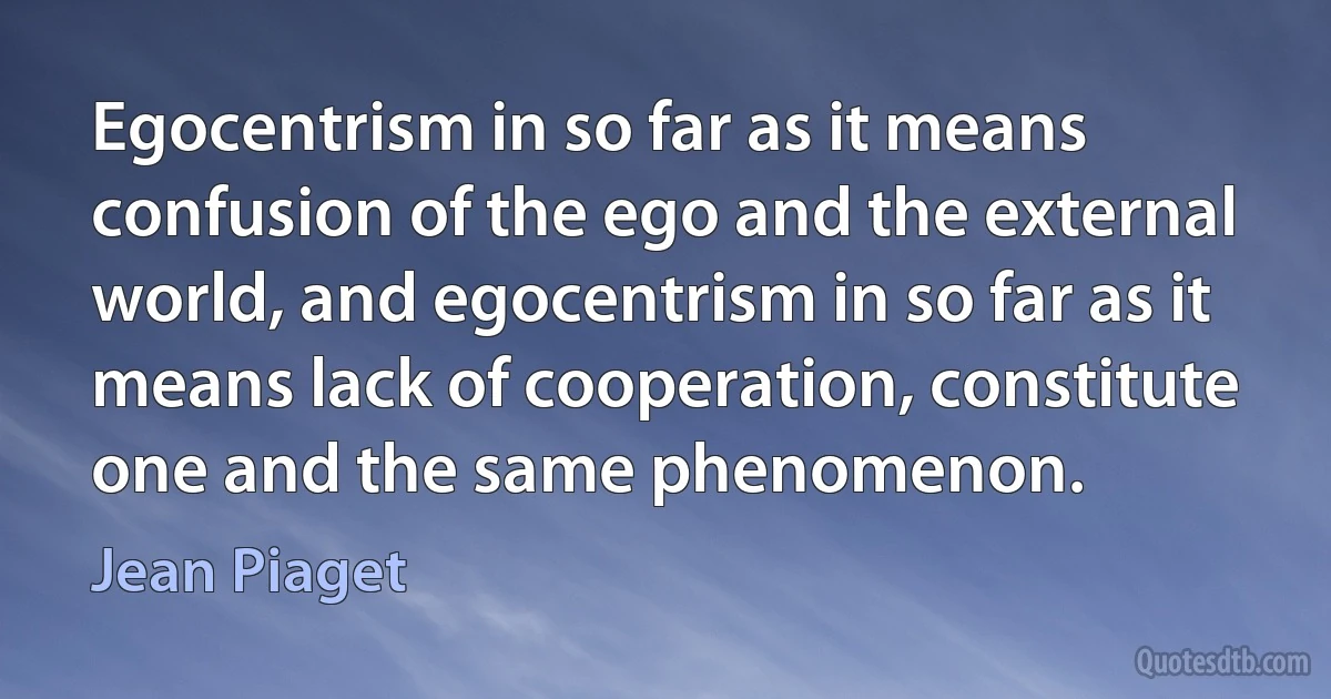 Egocentrism in so far as it means confusion of the ego and the external world, and egocentrism in so far as it means lack of cooperation, constitute one and the same phenomenon. (Jean Piaget)