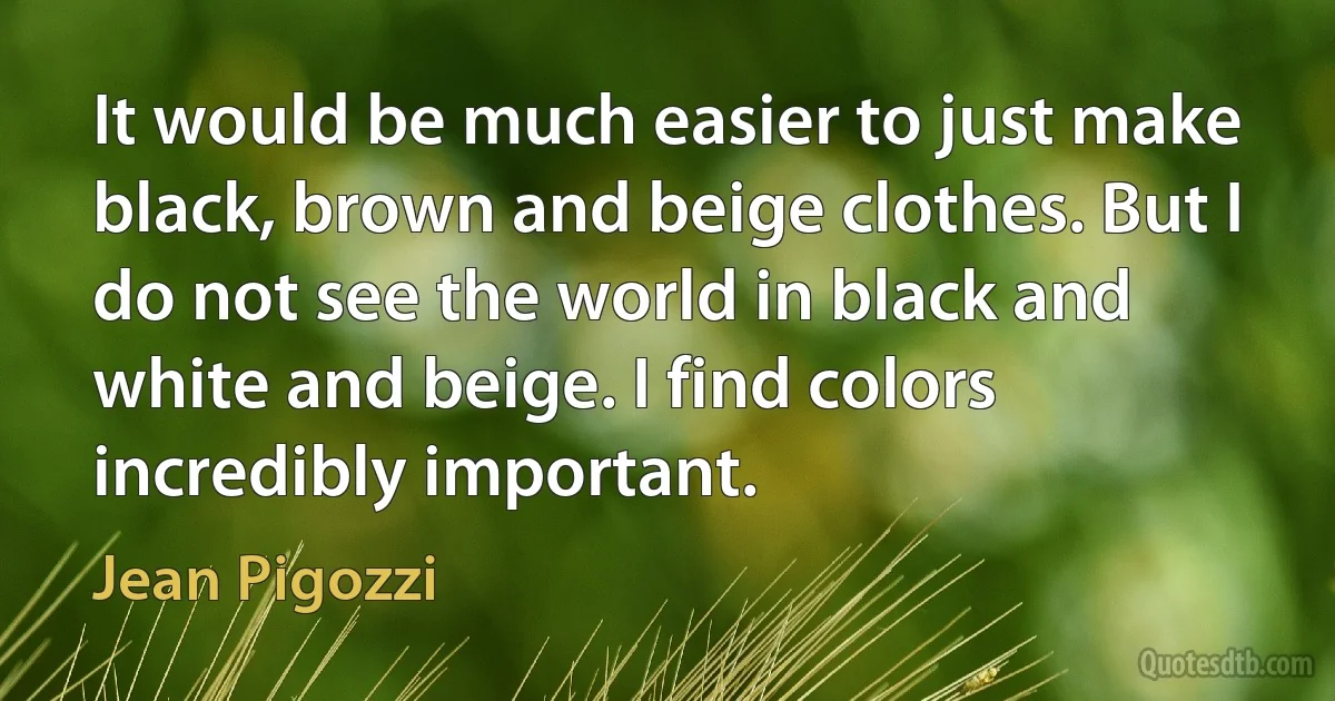 It would be much easier to just make black, brown and beige clothes. But I do not see the world in black and white and beige. I find colors incredibly important. (Jean Pigozzi)