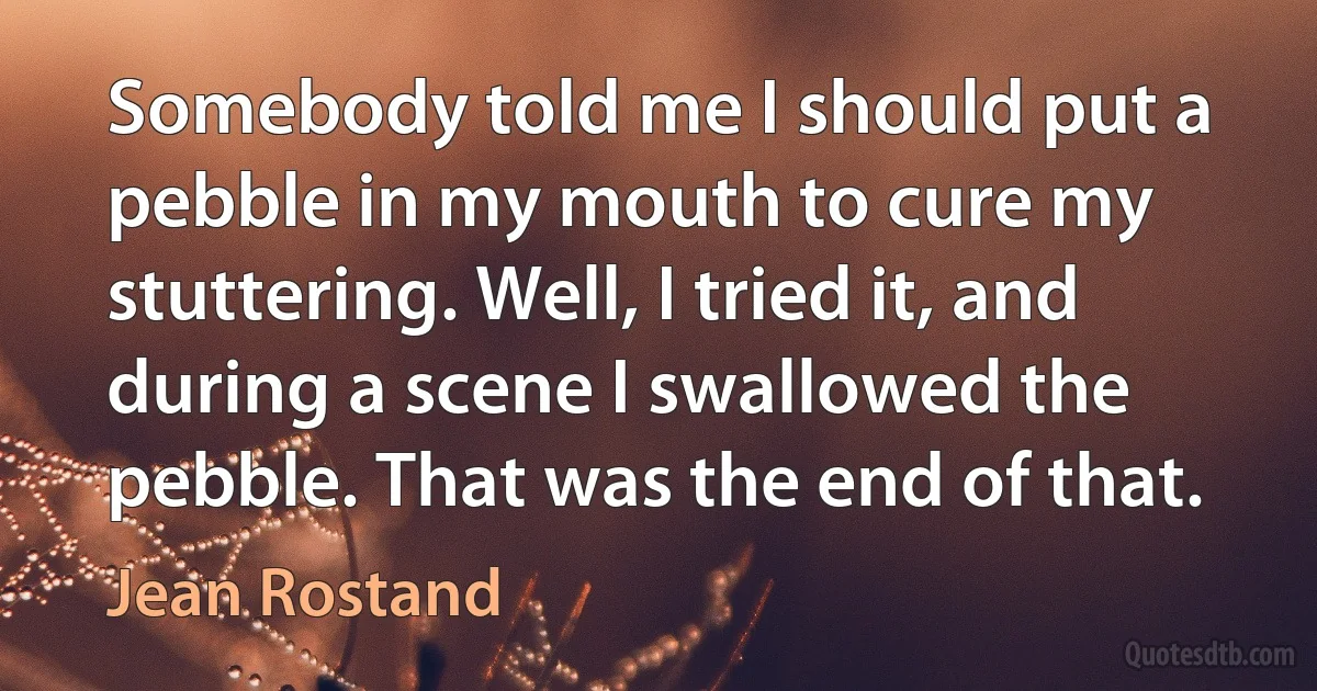 Somebody told me I should put a pebble in my mouth to cure my stuttering. Well, I tried it, and during a scene I swallowed the pebble. That was the end of that. (Jean Rostand)