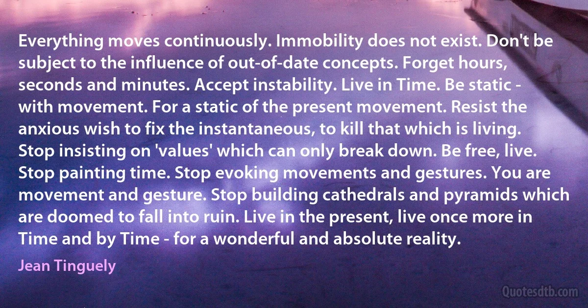 Everything moves continuously. Immobility does not exist. Don't be subject to the influence of out-of-date concepts. Forget hours, seconds and minutes. Accept instability. Live in Time. Be static - with movement. For a static of the present movement. Resist the anxious wish to fix the instantaneous, to kill that which is living.
Stop insisting on 'values' which can only break down. Be free, live. Stop painting time. Stop evoking movements and gestures. You are movement and gesture. Stop building cathedrals and pyramids which are doomed to fall into ruin. Live in the present, live once more in Time and by Time - for a wonderful and absolute reality. (Jean Tinguely)