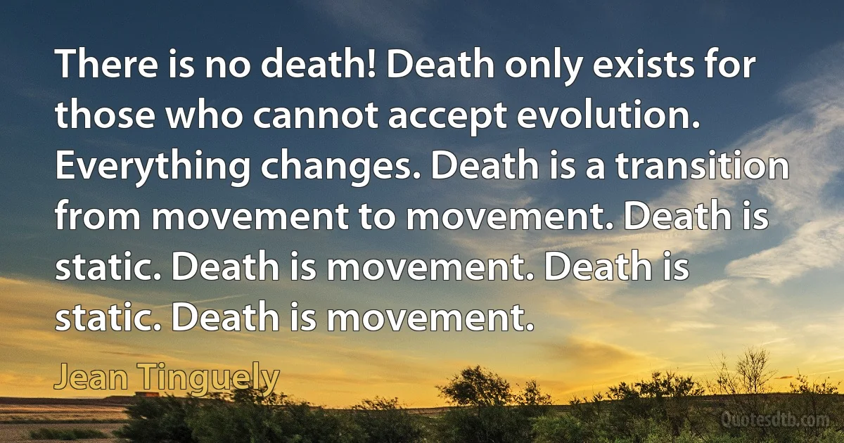 There is no death! Death only exists for those who cannot accept evolution. Everything changes. Death is a transition from movement to movement. Death is static. Death is movement. Death is static. Death is movement. (Jean Tinguely)