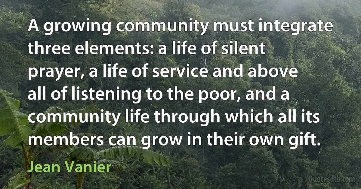 A growing community must integrate three elements: a life of silent prayer, a life of service and above all of listening to the poor, and a community life through which all its members can grow in their own gift. (Jean Vanier)