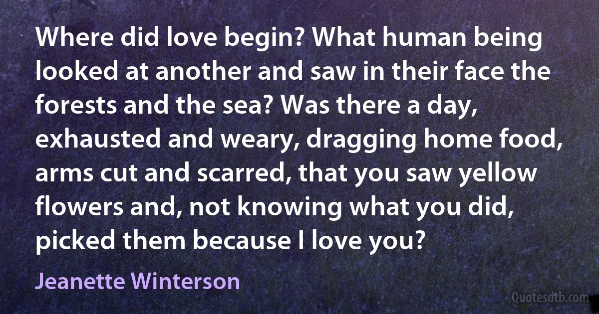 Where did love begin? What human being looked at another and saw in their face the forests and the sea? Was there a day, exhausted and weary, dragging home food, arms cut and scarred, that you saw yellow flowers and, not knowing what you did, picked them because I love you? (Jeanette Winterson)