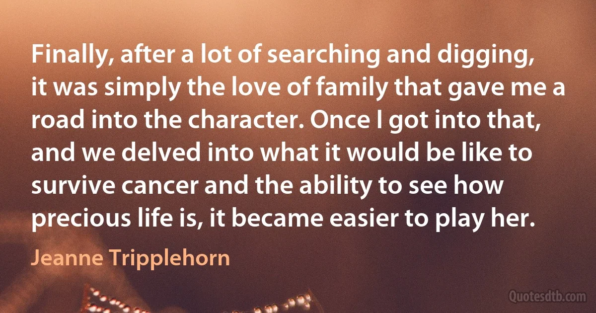 Finally, after a lot of searching and digging, it was simply the love of family that gave me a road into the character. Once I got into that, and we delved into what it would be like to survive cancer and the ability to see how precious life is, it became easier to play her. (Jeanne Tripplehorn)