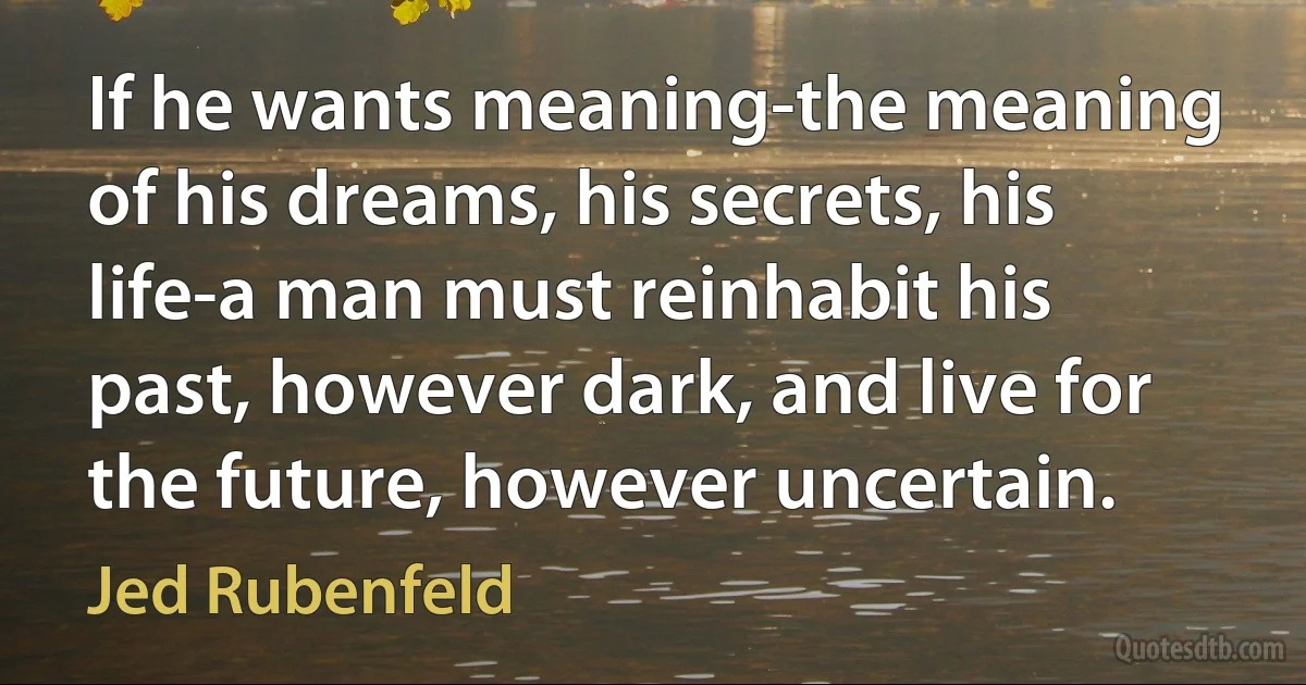 If he wants meaning-the meaning of his dreams, his secrets, his life-a man must reinhabit his past, however dark, and live for the future, however uncertain. (Jed Rubenfeld)