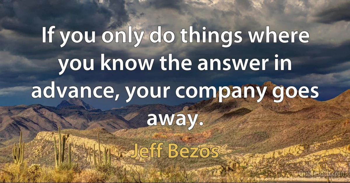 If you only do things where you know the answer in advance, your company goes away. (Jeff Bezos)