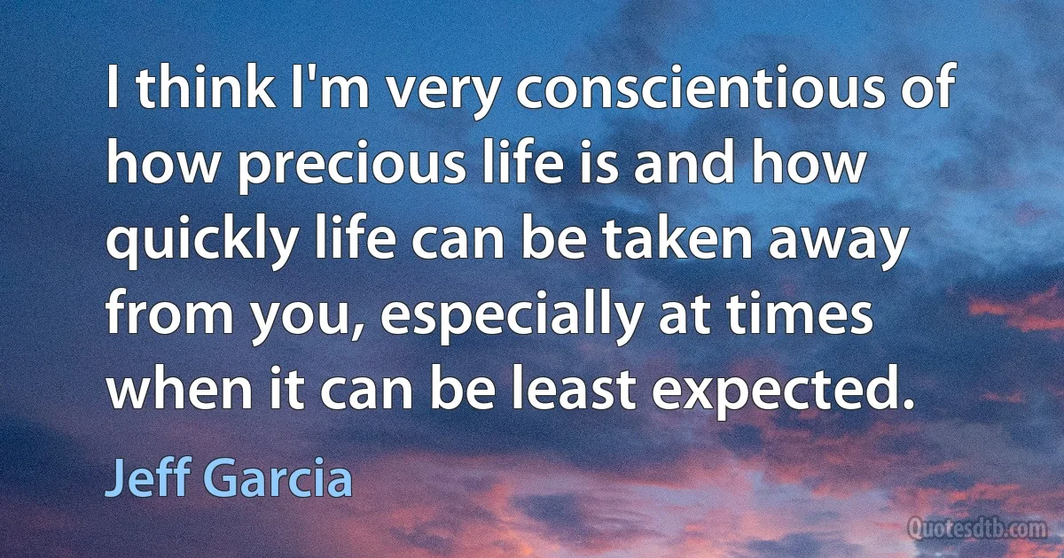 I think I'm very conscientious of how precious life is and how quickly life can be taken away from you, especially at times when it can be least expected. (Jeff Garcia)