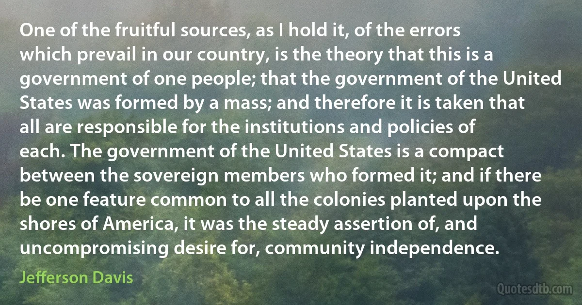 One of the fruitful sources, as I hold it, of the errors which prevail in our country, is the theory that this is a government of one people; that the government of the United States was formed by a mass; and therefore it is taken that all are responsible for the institutions and policies of each. The government of the United States is a compact between the sovereign members who formed it; and if there be one feature common to all the colonies planted upon the shores of America, it was the steady assertion of, and uncompromising desire for, community independence. (Jefferson Davis)