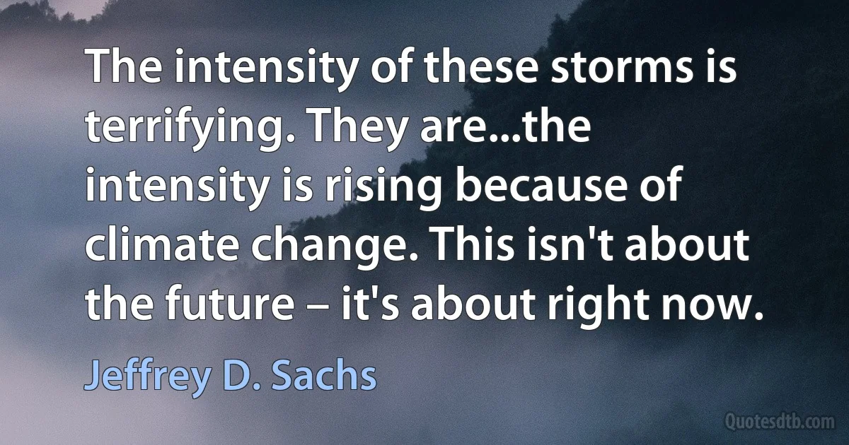 The intensity of these storms is terrifying. They are...the intensity is rising because of climate change. This isn't about the future – it's about right now. (Jeffrey D. Sachs)