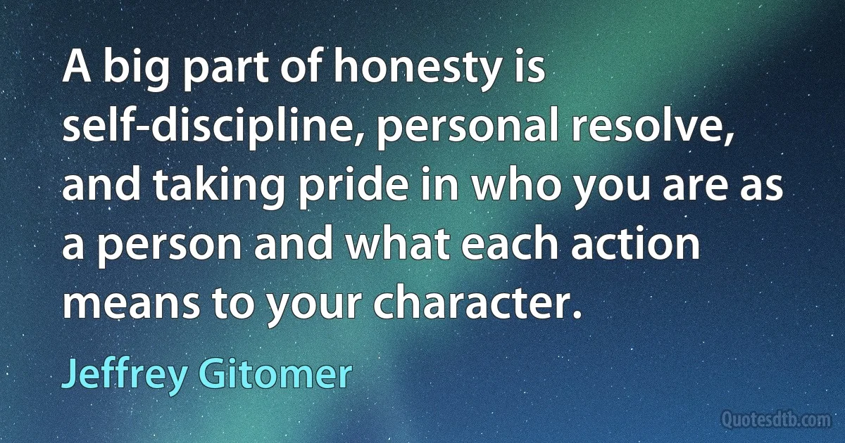 A big part of honesty is self-discipline, personal resolve, and taking pride in who you are as a person and what each action means to your character. (Jeffrey Gitomer)