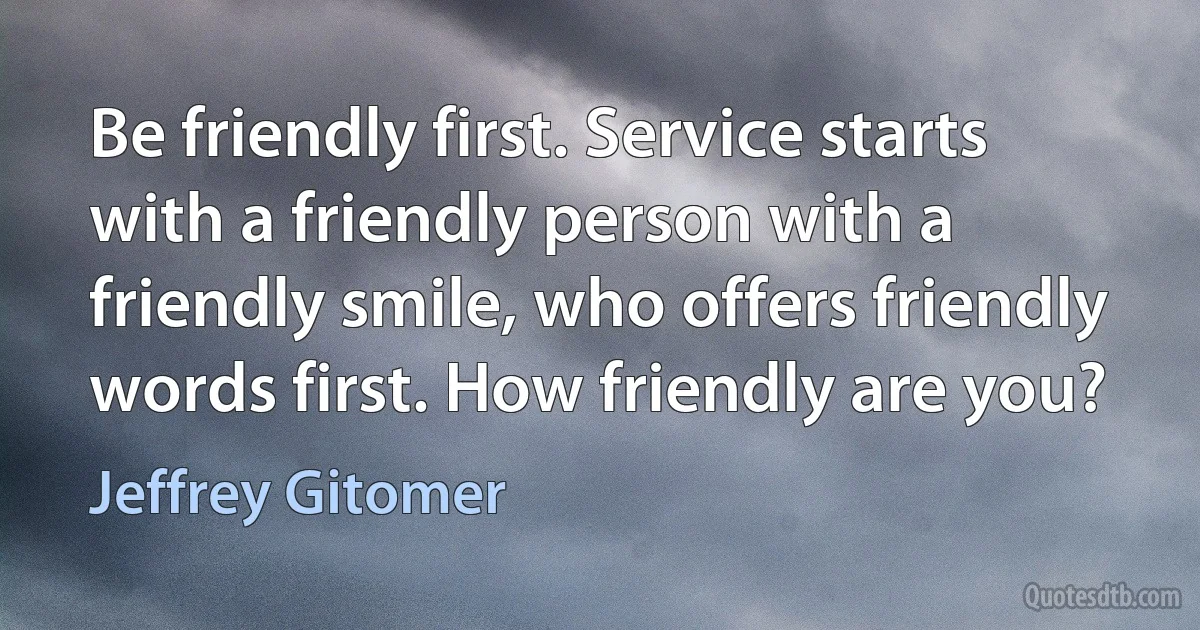 Be friendly first. Service starts with a friendly person with a friendly smile, who offers friendly words first. How friendly are you? (Jeffrey Gitomer)