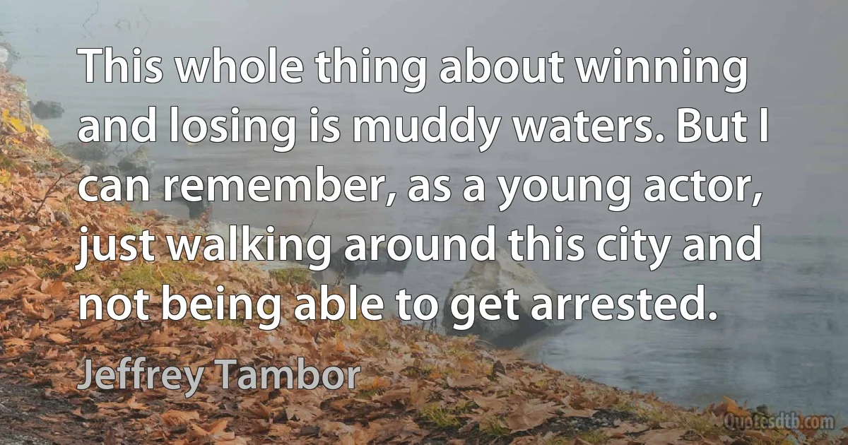 This whole thing about winning and losing is muddy waters. But I can remember, as a young actor, just walking around this city and not being able to get arrested. (Jeffrey Tambor)