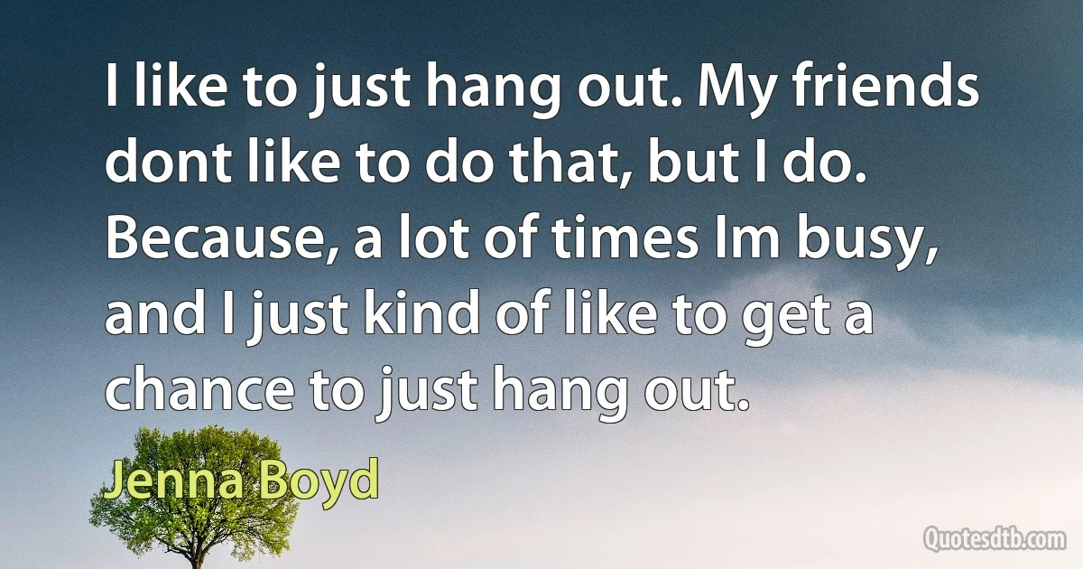 I like to just hang out. My friends dont like to do that, but I do. Because, a lot of times Im busy, and I just kind of like to get a chance to just hang out. (Jenna Boyd)