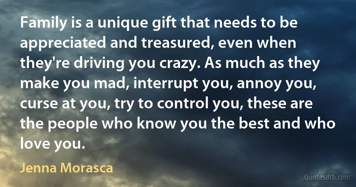 Family is a unique gift that needs to be appreciated and treasured, even when they're driving you crazy. As much as they make you mad, interrupt you, annoy you, curse at you, try to control you, these are the people who know you the best and who love you. (Jenna Morasca)