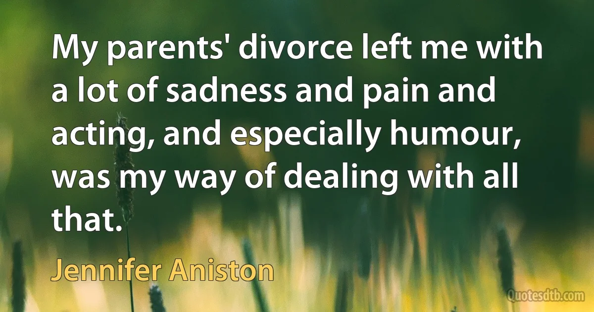 My parents' divorce left me with a lot of sadness and pain and acting, and especially humour, was my way of dealing with all that. (Jennifer Aniston)