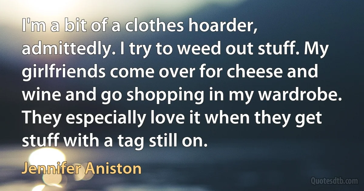 I'm a bit of a clothes hoarder, admittedly. I try to weed out stuff. My girlfriends come over for cheese and wine and go shopping in my wardrobe. They especially love it when they get stuff with a tag still on. (Jennifer Aniston)