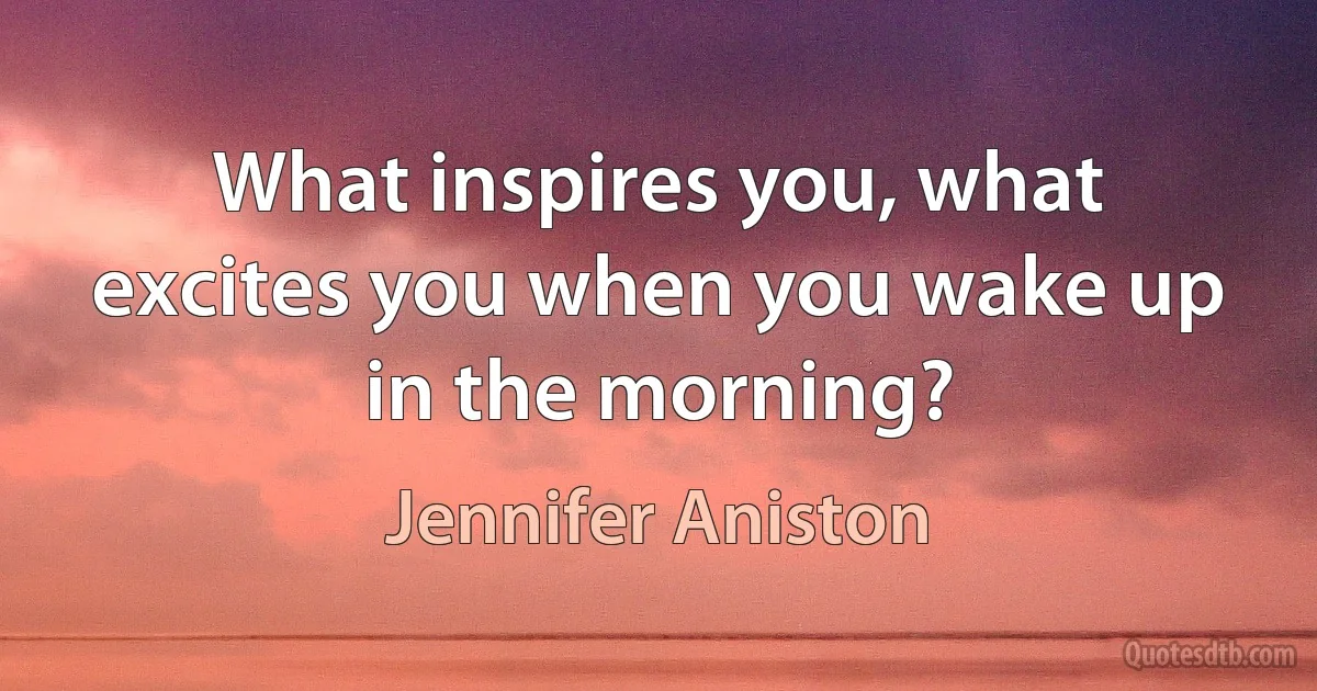 What inspires you, what excites you when you wake up in the morning? (Jennifer Aniston)