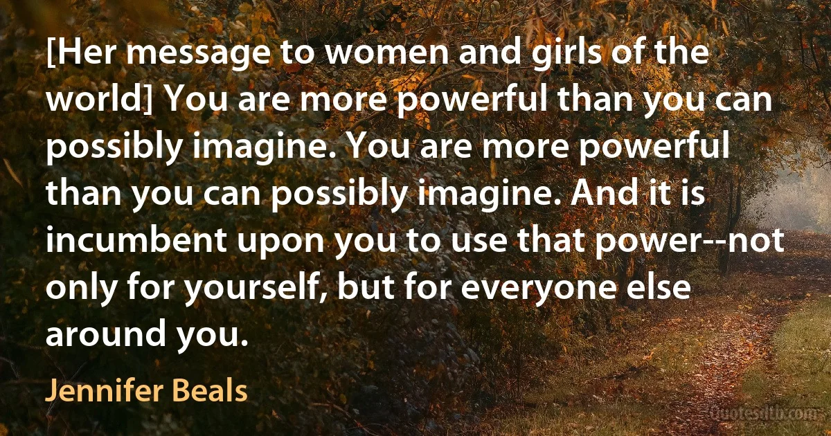 [Her message to women and girls of the world] You are more powerful than you can possibly imagine. You are more powerful than you can possibly imagine. And it is incumbent upon you to use that power--not only for yourself, but for everyone else around you. (Jennifer Beals)