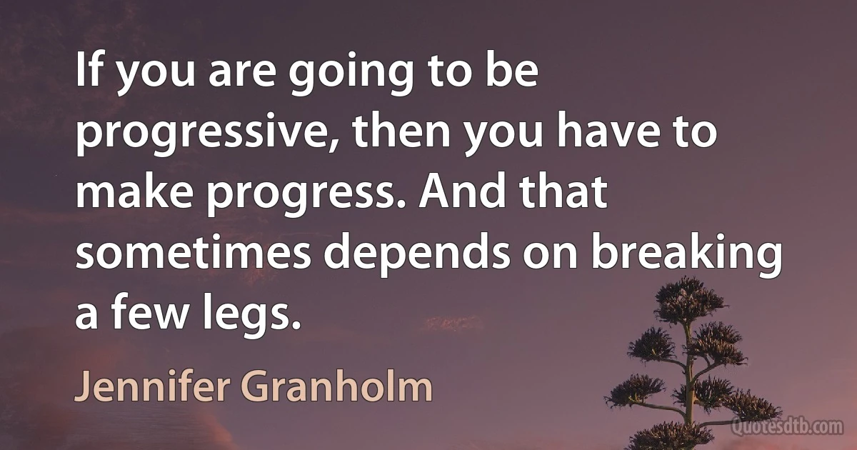 If you are going to be progressive, then you have to make progress. And that sometimes depends on breaking a few legs. (Jennifer Granholm)