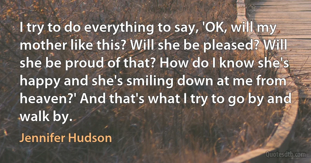 I try to do everything to say, 'OK, will my mother like this? Will she be pleased? Will she be proud of that? How do I know she's happy and she's smiling down at me from heaven?' And that's what I try to go by and walk by. (Jennifer Hudson)