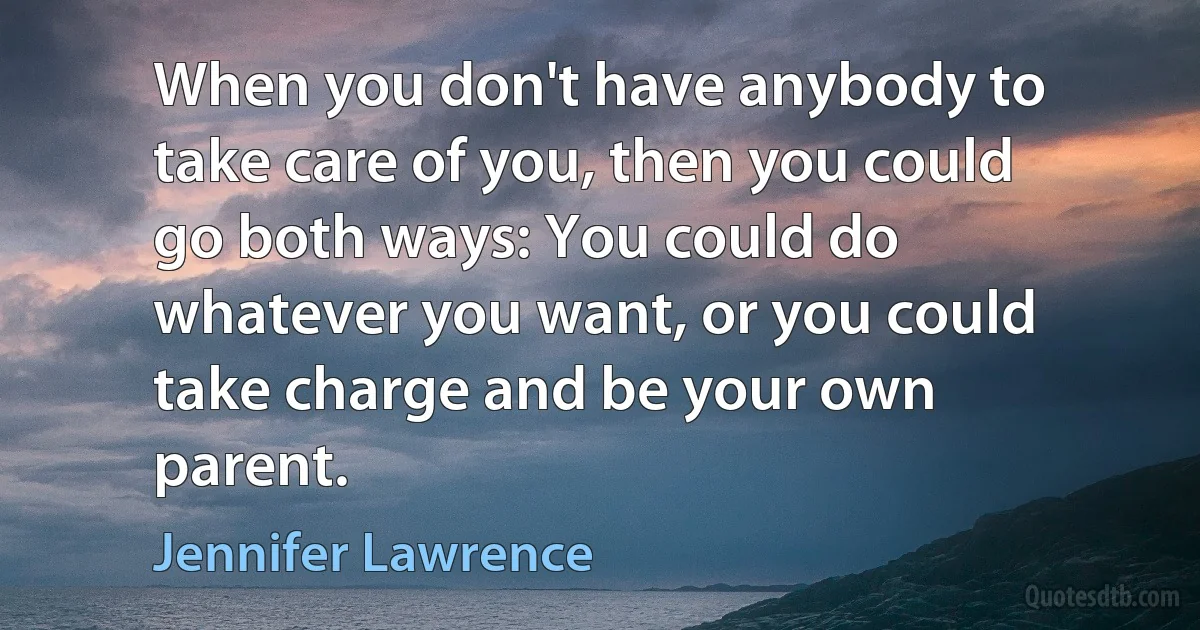 When you don't have anybody to take care of you, then you could go both ways: You could do whatever you want, or you could take charge and be your own parent. (Jennifer Lawrence)