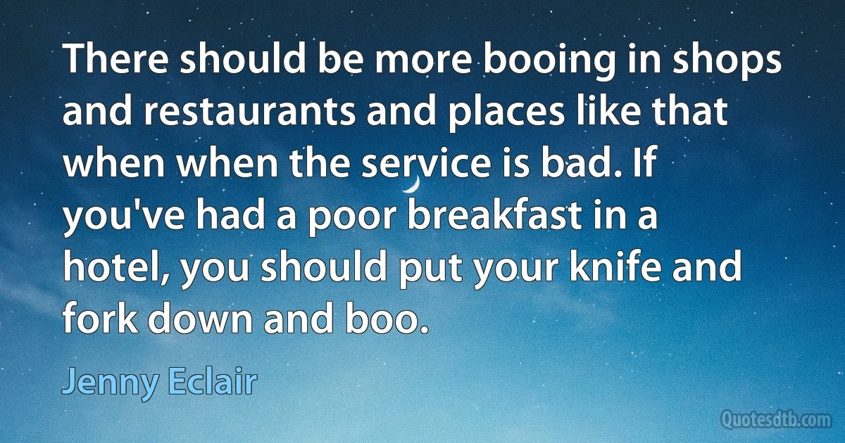 There should be more booing in shops and restaurants and places like that when when the service is bad. If you've had a poor breakfast in a hotel, you should put your knife and fork down and boo. (Jenny Eclair)