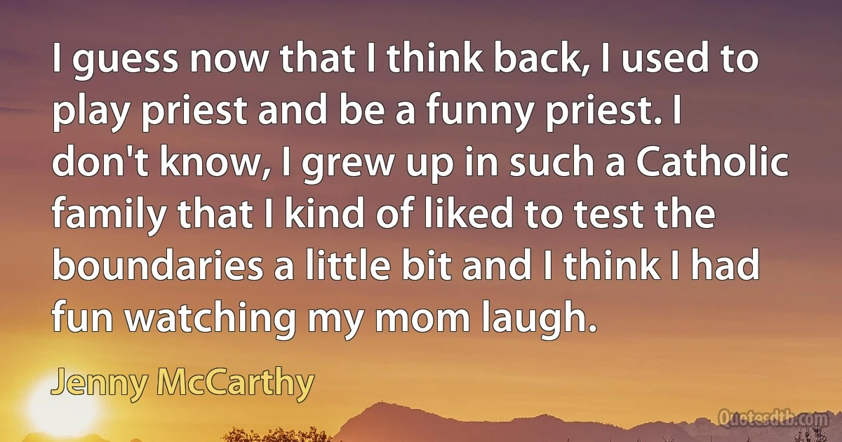 I guess now that I think back, I used to play priest and be a funny priest. I don't know, I grew up in such a Catholic family that I kind of liked to test the boundaries a little bit and I think I had fun watching my mom laugh. (Jenny McCarthy)